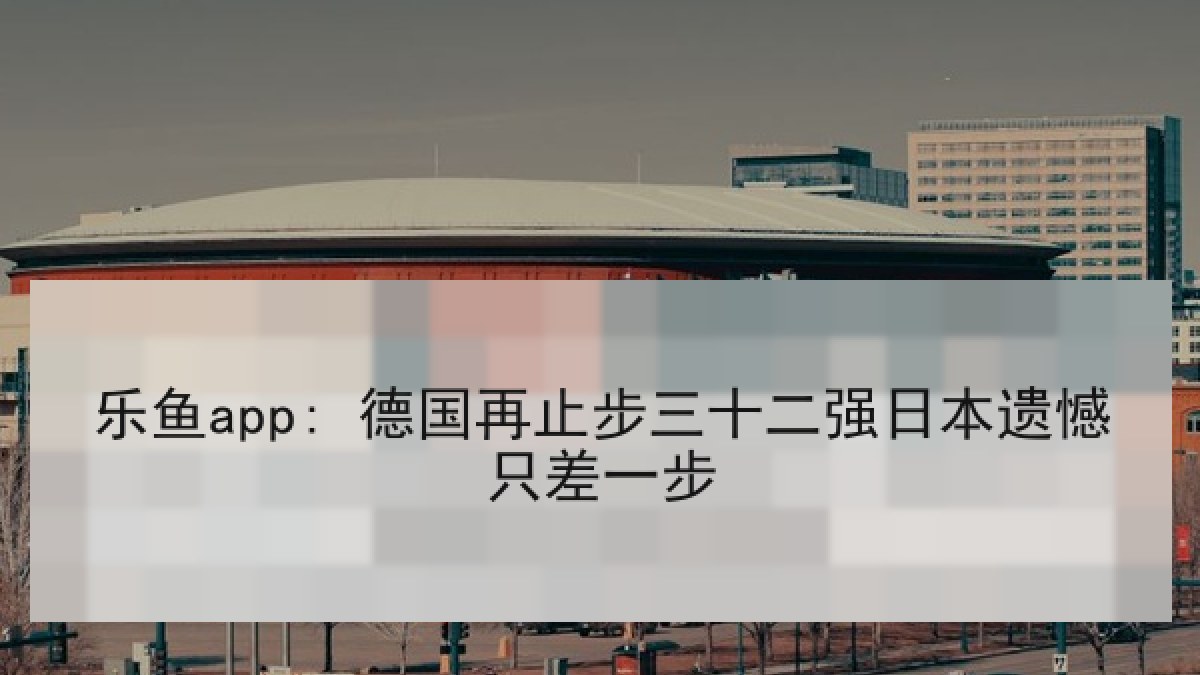 乐鱼app: 德国再止步三十二强日本遗憾只差一步