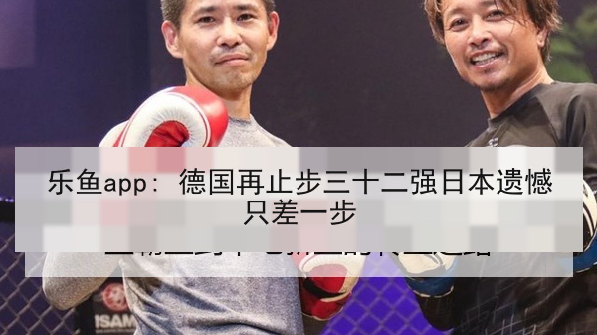乐鱼app: 德国再止步三十二强日本遗憾只差一步
