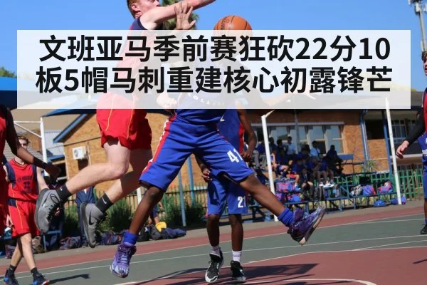 文班亚马季前赛狂砍22分10板5帽马刺重建核心初露锋芒