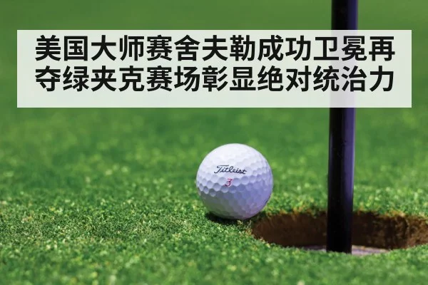美国大师赛舍夫勒成功卫冕再夺绿夹克赛场彰显绝对统治力